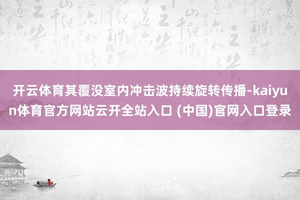 开云体育其覆没室内冲击波持续旋转传播-kaiyun体育官方网站云开全站入口 (中国)官网入口登录