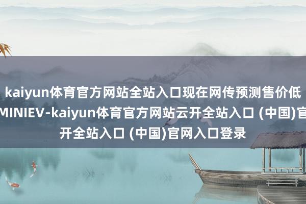 kaiyun体育官方网站全站入口现在网传预测售价低于五菱宏光MINIEV-kaiyun体育官方网站云开全站入口 (中国)官网入口登录