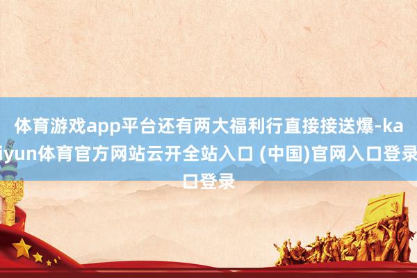 体育游戏app平台还有两大福利行直接接送爆-kaiyun体育官方网站云开全站入口 (中国)官网入口登录