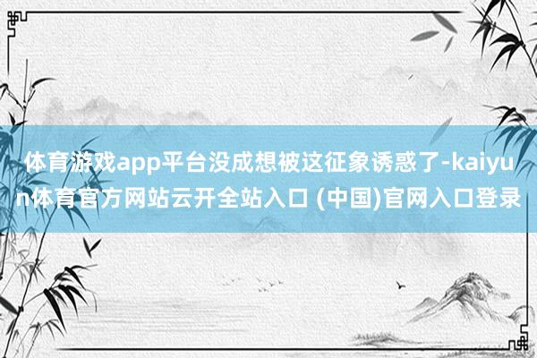 体育游戏app平台没成想被这征象诱惑了-kaiyun体育官方网站云开全站入口 (中国)官网入口登录
