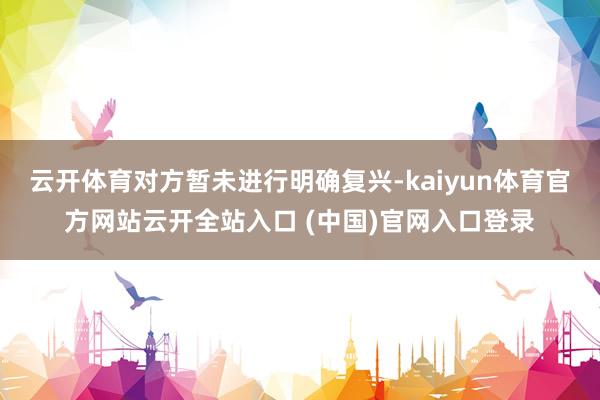云开体育对方暂未进行明确复兴-kaiyun体育官方网站云开全站入口 (中国)官网入口登录