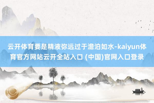 云开体育要是精液弥远过于澹泊如水-kaiyun体育官方网站云开全站入口 (中国)官网入口登录