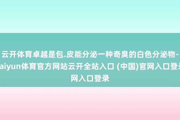 云开体育卓越是包.皮能分泌一种奇臭的白色分泌物-kaiyun体育官方网站云开全站入口 (中国)官网入口登录