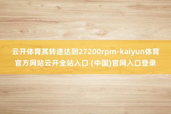 云开体育其转速达到27200rpm-kaiyun体育官方网站云开全站入口 (中国)官网入口登录