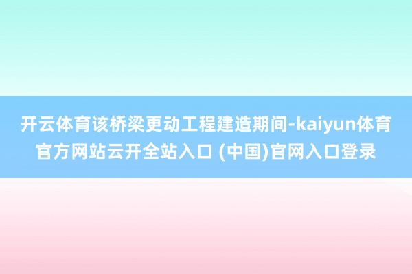 开云体育该桥梁更动工程建造期间-kaiyun体育官方网站云开全站入口 (中国)官网入口登录