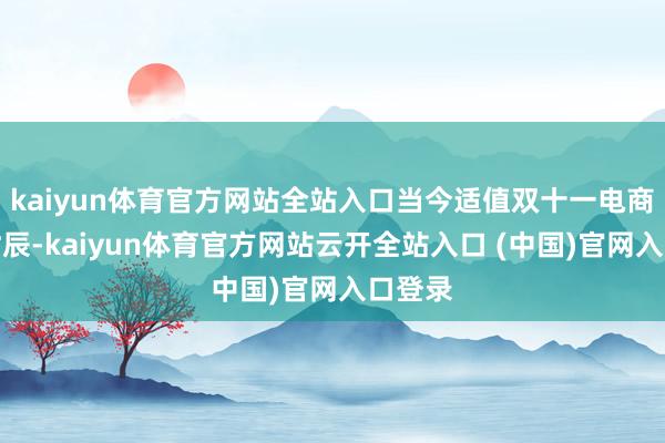 kaiyun体育官方网站全站入口当今适值双十一电商大促时辰-kaiyun体育官方网站云开全站入口 (中国)官网入口登录