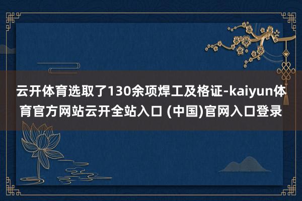 云开体育选取了130余项焊工及格证-kaiyun体育官方网站云开全站入口 (中国)官网入口登录