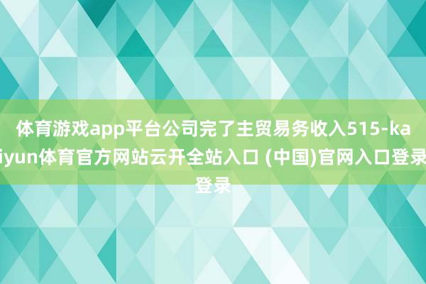 体育游戏app平台公司完了主贸易务收入515-kaiyun体育官方网站云开全站入口 (中国)官网入口登录