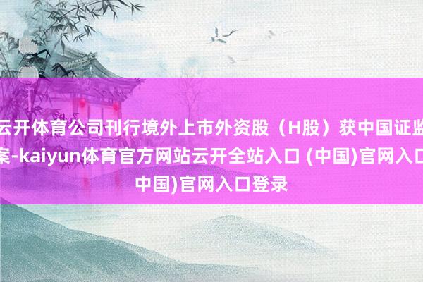 云开体育公司刊行境外上市外资股（H股）获中国证监会备案-kaiyun体育官方网站云开全站入口 (中国)官网入口登录