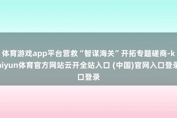 体育游戏app平台营救“智谋海关”开拓专题磋商-kaiyun体育官方网站云开全站入口 (中国)官网入口登录