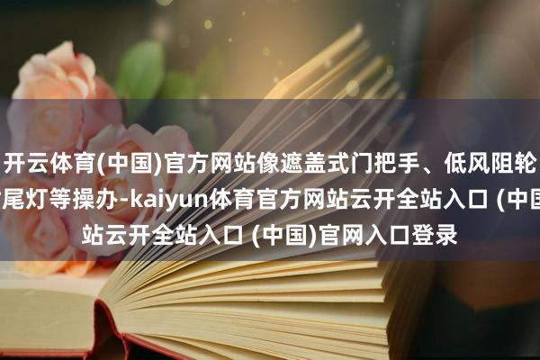 开云体育(中国)官方网站像遮盖式门把手、低风阻轮圈、中国结不时尾灯等操办-kaiyun体育官方网站云开全站入口 (中国)官网入口登录
