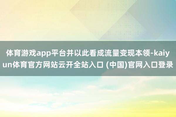 体育游戏app平台并以此看成流量变现本领-kaiyun体育官方网站云开全站入口 (中国)官网入口登录