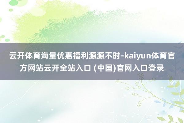 云开体育海量优惠福利源源不时-kaiyun体育官方网站云开全站入口 (中国)官网入口登录