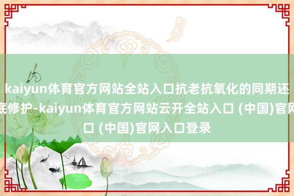 kaiyun体育官方网站全站入口抗老抗氧化的同期还能真切肌底修护-kaiyun体育官方网站云开全站入口 (中国)官网入口登录