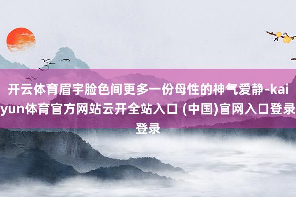 开云体育眉宇脸色间更多一份母性的神气爱静-kaiyun体育官方网站云开全站入口 (中国)官网入口登录