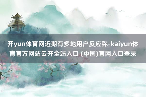 开yun体育网近期有多地用户反应称-kaiyun体育官方网站云开全站入口 (中国)官网入口登录