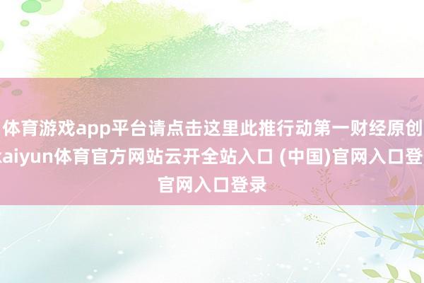 体育游戏app平台请点击这里此推行动第一财经原创-kaiyun体育官方网站云开全站入口 (中国)官网入口登录