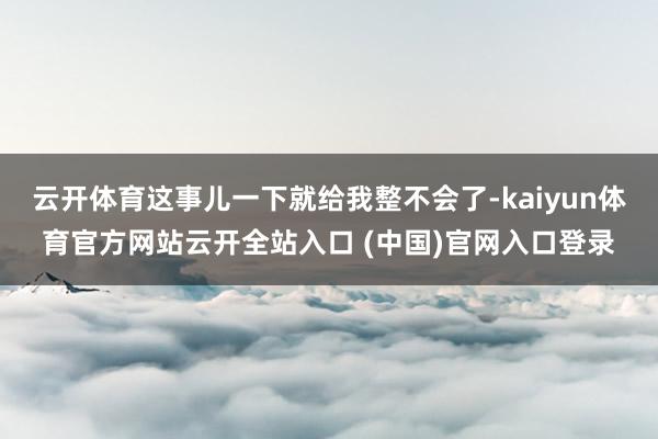 云开体育这事儿一下就给我整不会了-kaiyun体育官方网站云开全站入口 (中国)官网入口登录