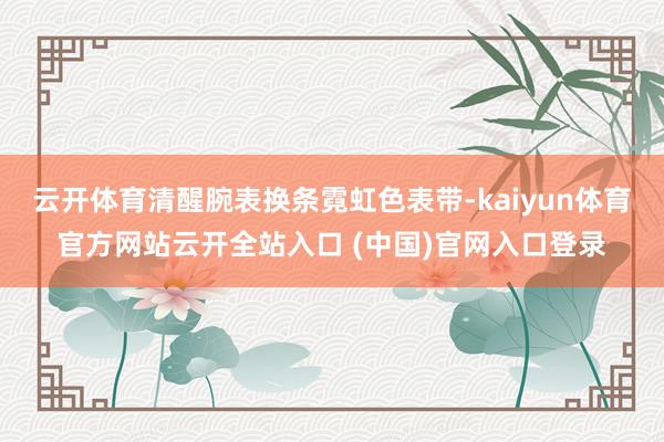 云开体育清醒腕表换条霓虹色表带-kaiyun体育官方网站云开全站入口 (中国)官网入口登录