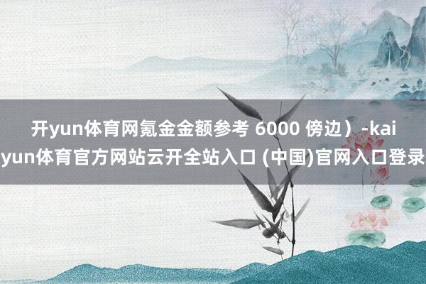 开yun体育网氪金金额参考 6000 傍边）-kaiyun体育官方网站云开全站入口 (中国)官网入口登录