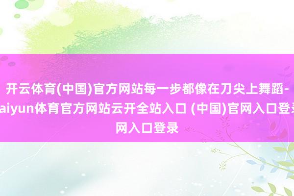 开云体育(中国)官方网站每一步都像在刀尖上舞蹈-kaiyun体育官方网站云开全站入口 (中国)官网入口登录