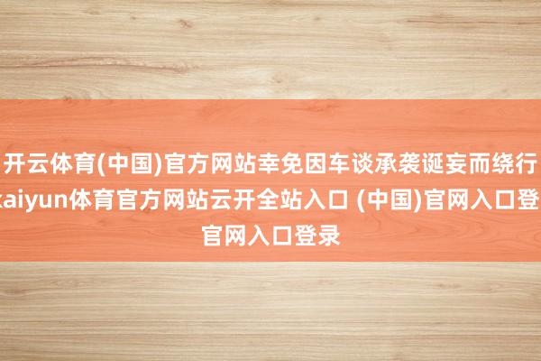 开云体育(中国)官方网站幸免因车谈承袭诞妄而绕行-kaiyun体育官方网站云开全站入口 (中国)官网入口登录