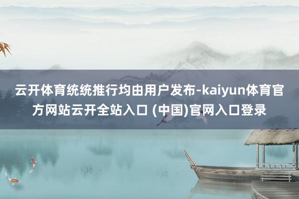 云开体育统统推行均由用户发布-kaiyun体育官方网站云开全站入口 (中国)官网入口登录