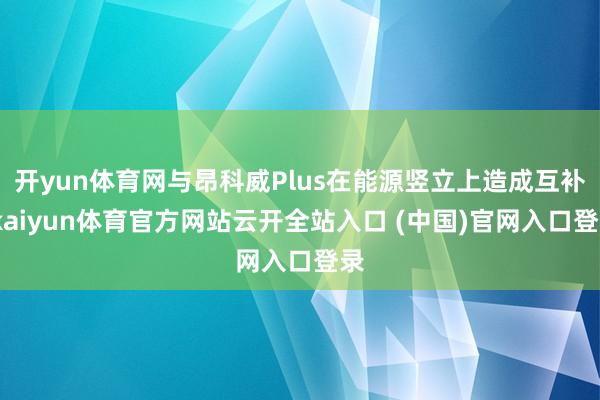 开yun体育网与昂科威Plus在能源竖立上造成互补-kaiyun体育官方网站云开全站入口 (中国)官网入口登录