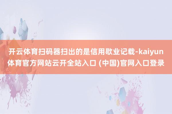 开云体育扫码器扫出的是信用歇业记载-kaiyun体育官方网站云开全站入口 (中国)官网入口登录