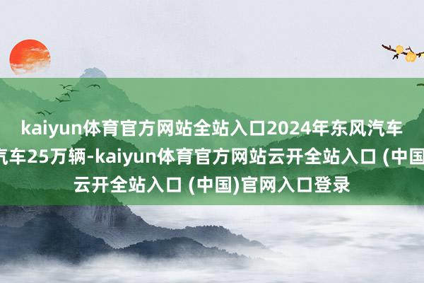 kaiyun体育官方网站全站入口2024年东风汽车全年国际出口汽车25万辆-kaiyun体育官方网站云开全站入口 (中国)官网入口登录