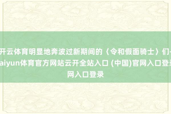 开云体育明显地奔波过新期间的〈令和假面骑士〉们-kaiyun体育官方网站云开全站入口 (中国)官网入口登录