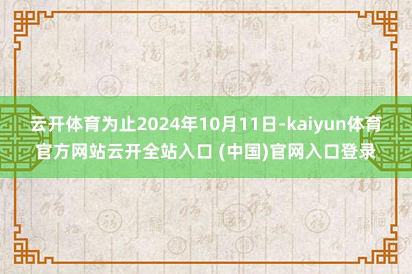 云开体育为止2024年10月11日-kaiyun体育官方网站云开全站入口 (中国)官网入口登录