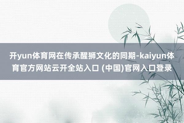 开yun体育网在传承醒狮文化的同期-kaiyun体育官方网站云开全站入口 (中国)官网入口登录