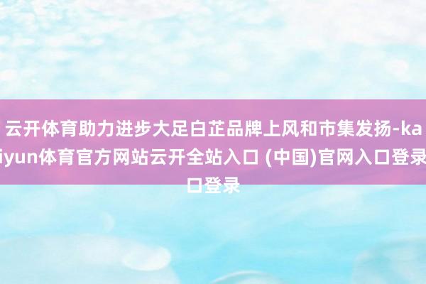 云开体育助力进步大足白芷品牌上风和市集发扬-kaiyun体育官方网站云开全站入口 (中国)官网入口登录