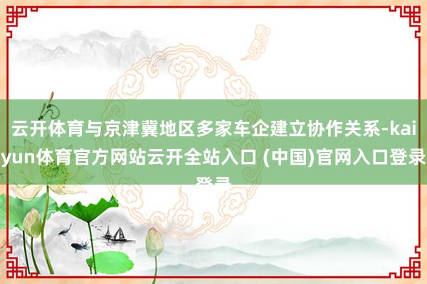 云开体育与京津冀地区多家车企建立协作关系-kaiyun体育官方网站云开全站入口 (中国)官网入口登录