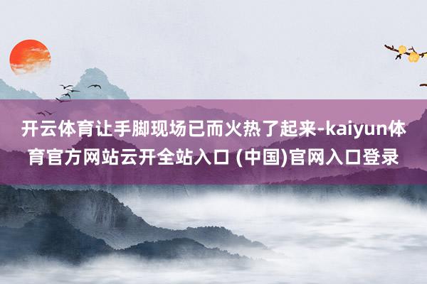 开云体育让手脚现场已而火热了起来-kaiyun体育官方网站云开全站入口 (中国)官网入口登录
