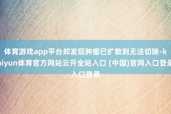 体育游戏app平台却发现肿瘤已扩散到无法切除-kaiyun体育官方网站云开全站入口 (中国)官网入口登录