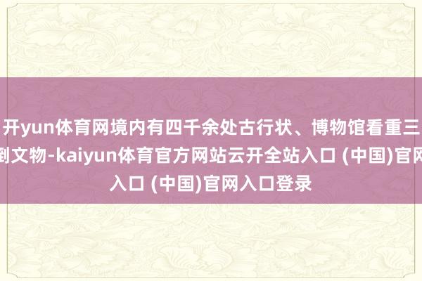 开yun体育网境内有四千余处古行状、博物馆看重三万多件颠倒文物-kaiyun体育官方网站云开全站入口 (中国)官网入口登录