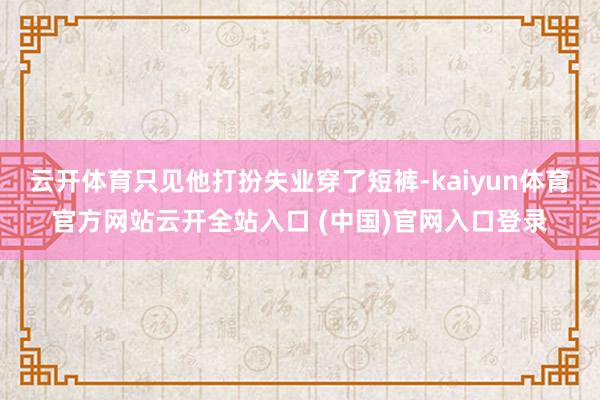 云开体育只见他打扮失业穿了短裤-kaiyun体育官方网站云开全站入口 (中国)官网入口登录