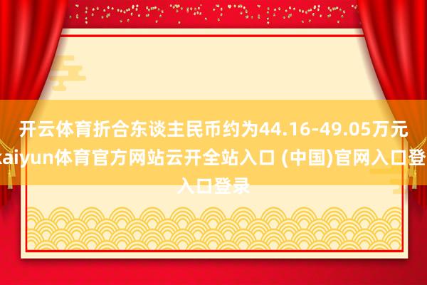 开云体育折合东谈主民币约为44.16-49.05万元-kaiyun体育官方网站云开全站入口 (中国)官网入口登录