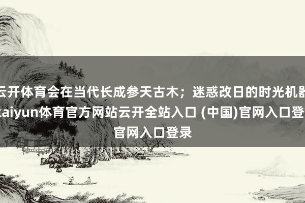 云开体育会在当代长成参天古木；迷惑改日的时光机器-kaiyun体育官方网站云开全站入口 (中国)官网入口登录