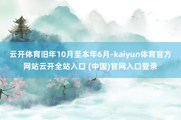 云开体育旧年10月至本年6月-kaiyun体育官方网站云开全站入口 (中国)官网入口登录