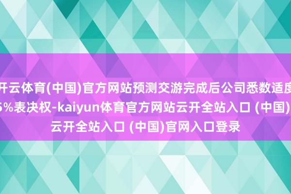 开云体育(中国)官方网站预测交游完成后公司悉数适度方向公司56.5%表决权-kaiyun体育官方网站云开全站入口 (中国)官网入口登录