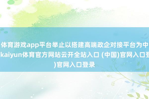 体育游戏app平台举止以搭建高端政企对接平台为中枢-kaiyun体育官方网站云开全站入口 (中国)官网入口登录