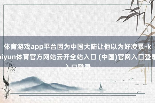 体育游戏app平台因为中国大陆让他以为好凌暴-kaiyun体育官方网站云开全站入口 (中国)官网入口登录