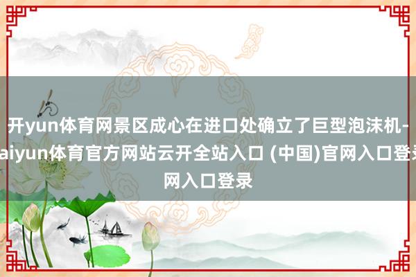 开yun体育网景区成心在进口处确立了巨型泡沫机-kaiyun体育官方网站云开全站入口 (中国)官网入口登录
