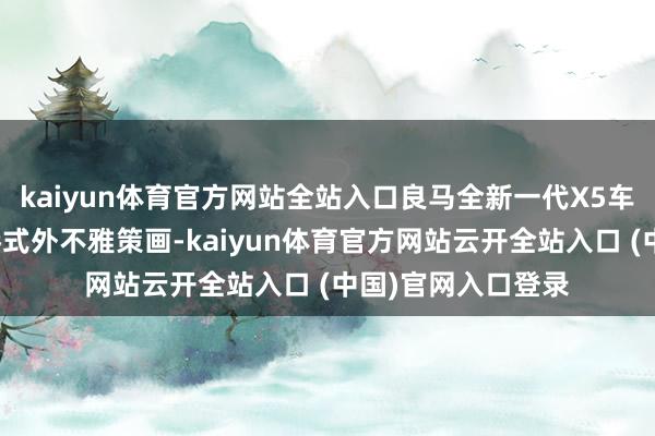 kaiyun体育官方网站全站入口良马全新一代X5车型选拔了最新家眷式外不雅策画-kaiyun体育官方网站云开全站入口 (中国)官网入口登录