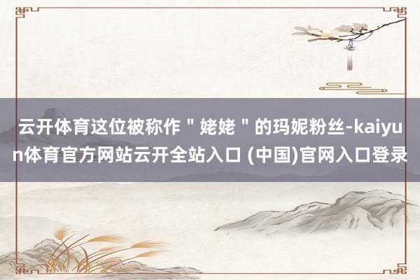 云开体育这位被称作"姥姥"的玛妮粉丝-kaiyun体育官方网站云开全站入口 (中国)官网入口登录