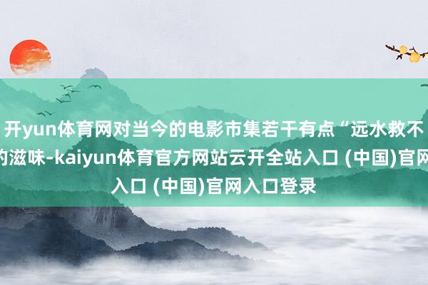 开yun体育网对当今的电影市集若干有点“远水救不了近火”的滋味-kaiyun体育官方网站云开全站入口 (中国)官网入口登录