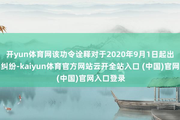 开yun体育网该功令诠释对于2020年9月1日起出现的左券纠纷-kaiyun体育官方网站云开全站入口 (中国)官网入口登录